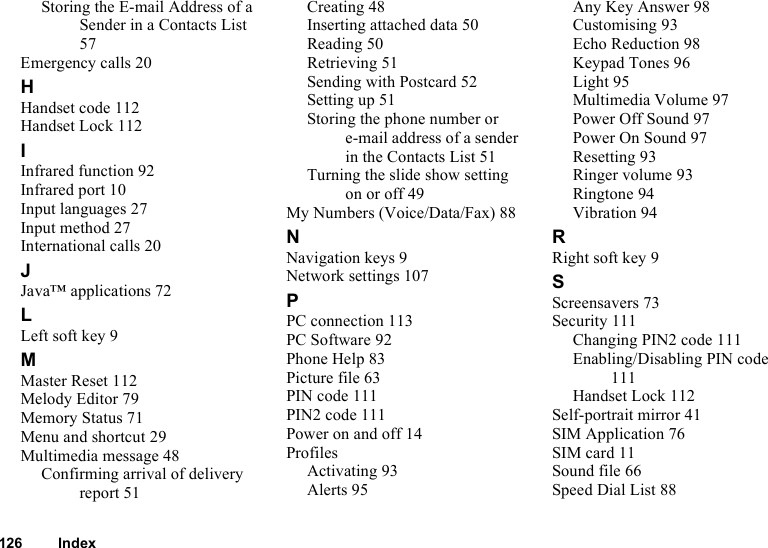 126 IndexStoring the E-mail Address of a Sender in a Contacts List 57Emergency calls 20HHandset code 112Handset Lock 112IInfrared function 92Infrared port 10Input languages 27Input method 27International calls 20JJava™ applications 72LLeft soft key 9MMaster Reset 112Melody Editor 79Memory Status 71Menu and shortcut 29Multimedia message 48Confirming arrival of delivery report 51Creating 48Inserting attached data 50Reading 50Retrieving 51Sending with Postcard 52Setting up 51Storing the phone number or e-mail address of a sender in the Contacts List 51Turning the slide show setting on or off 49My Numbers (Voice/Data/Fax) 88NNavigation keys 9Network settings 107PPC connection 113PC Software 92Phone Help 83Picture file 63PIN code 111PIN2 code 111Power on and off 14ProfilesActivating 93Alerts 95Any Key Answer 98Customising 93Echo Reduction 98Keypad Tones 96Light 95Multimedia Volume 97Power Off Sound 97Power On Sound 97Resetting 93Ringer volume 93Ringtone 94Vibration 94RRight soft key 9SScreensavers 73Security 111Changing PIN2 code 111Enabling/Disabling PIN code 111Handset Lock 112Self-portrait mirror 41SIM Application 76SIM card 11Sound file 66Speed Dial List 88