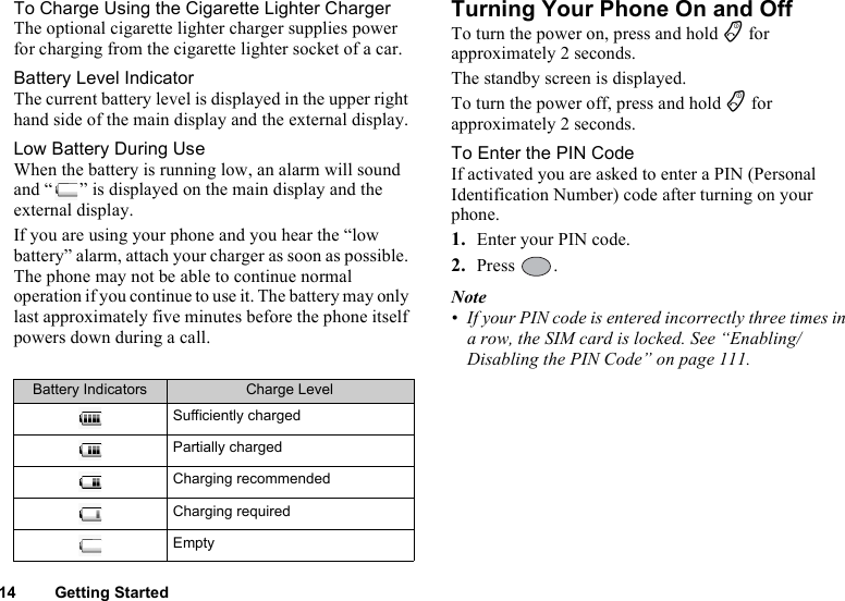 14 Getting StartedTo Charge Using the Cigarette Lighter ChargerThe optional cigarette lighter charger supplies power for charging from the cigarette lighter socket of a car.Battery Level IndicatorThe current battery level is displayed in the upper right hand side of the main display and the external display.Low Battery During UseWhen the battery is running low, an alarm will sound and “ ” is displayed on the main display and the external display.If you are using your phone and you hear the “low battery” alarm, attach your charger as soon as possible. The phone may not be able to continue normal operation if you continue to use it. The battery may only last approximately five minutes before the phone itself powers down during a call.Turning Your Phone On and OffTo turn the power on, press and hold F for approximately 2 seconds.The standby screen is displayed.To turn the power off, press and hold F for approximately 2 seconds.To Enter the PIN CodeIf activated you are asked to enter a PIN (Personal Identification Number) code after turning on your phone.1. Enter your PIN code.2. Press .Note• If your PIN code is entered incorrectly three times in a row, the SIM card is locked. See “Enabling/Disabling the PIN Code” on page 111.Battery Indicators Charge LevelSufficiently chargedPartially chargedCharging recommendedCharging requiredEmpty