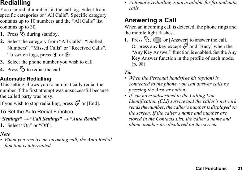 Call Functions 21RediallingYou can redial numbers in the call log. Select from specific categories or “All Calls”. Specific category contains up to 10 numbers and the “All Calls” list contains up to 30.1. Press D during standby.2. Select the category from “All Calls”, “Dialled Numbers”, “Missed Calls” or “Received Calls”.To switch logs, press c or d.3. Select the phone number you wish to call.4. Press D to redial the call.Automatic RediallingThis setting allows you to automatically redial the number if the first attempt was unsuccessful because the called party was busy.If you wish to stop redialling, press F or [End].To Set the Auto Redial Function“Settings” → “Call Settings” → “Auto Redial”1. Select “On” or “Off”.Note• When you receive an incoming call, the Auto Redial function is interrupted.• Automatic redialling is not available for fax and data calls.Answering a CallWhen an incoming call is detected, the phone rings and the mobile light flashes.1. Press D,   or [Answer] to answer the call.Or press any key except F and [Busy] when the “Any Key Answer” function is enabled. Set the Any Key Answer function in the profile of each mode. (p. 98)Tip• When the Personal handsfree kit (option) is connected to the phone, you can answer calls by pressing the Answer button.• If you have subscribed to the Calling Line Identification (CLI) service and the caller’s network sends the number, the caller’s number is displayed on the screen. If the caller’s name and number are stored in the Contacts List, the caller’s name and phone number are displayed on the screen.