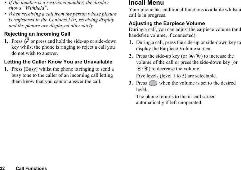 22 Call Functions• If the number is a restricted number, the display shows “Withheld”.• When receiving a call from the person whose picture is registered in the Contacts List, receiving display and the picture are displayed alternately.Rejecting an Incoming Call1. Press F or press and hold the side-up or side-down key whilst the phone is ringing to reject a call you do not wish to answer.Letting the Caller Know You are Unavailable1. Press [Busy] whilst the phone is ringing to send a busy tone to the caller of an incoming call letting them know that you cannot answer the call.Incall MenuYour phone has additional functions available whilst a call is in progress.Adjusting the Earpiece VolumeDuring a call, you can adjust the earpiece volume (and handsfree volume, if connected).1. During a call, press the side-up or side-down key to display the Earpiece Volume screen.2. Press the side-up key (or a/d) to increase the volume of the call or press the side-down key (or b/c) to decrease the volume.Five levels (level 1 to 5) are selectable.3. Press   when the volume is set to the desired level.The phone returns to the in-call screen automatically if left unoperated.