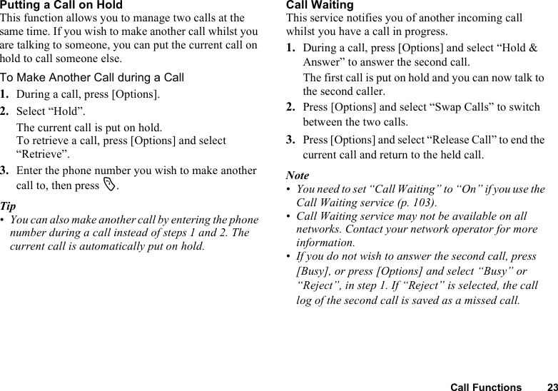 Call Functions 23Putting a Call on HoldThis function allows you to manage two calls at the same time. If you wish to make another call whilst you are talking to someone, you can put the current call on hold to call someone else.To Make Another Call during a Call1. During a call, press [Options].2. Select “Hold”.The current call is put on hold.To retrieve a call, press [Options] and select “Retrieve”.3. Enter the phone number you wish to make another call to, then press D.Tip• You can also make another call by entering the phone number during a call instead of steps 1 and 2. The current call is automatically put on hold.Call WaitingThis service notifies you of another incoming call whilst you have a call in progress.1. During a call, press [Options] and select “Hold &amp; Answer” to answer the second call.The first call is put on hold and you can now talk to the second caller.2. Press [Options] and select “Swap Calls” to switch between the two calls.3. Press [Options] and select “Release Call” to end the current call and return to the held call.Note• You need to set “Call Waiting” to “On” if you use the Call Waiting service (p. 103).• Call Waiting service may not be available on all networks. Contact your network operator for more information.• If you do not wish to answer the second call, press [Busy], or press [Options] and select “Busy” or “Reject”, in step 1. If “Reject” is selected, the call log of the second call is saved as a missed call.
