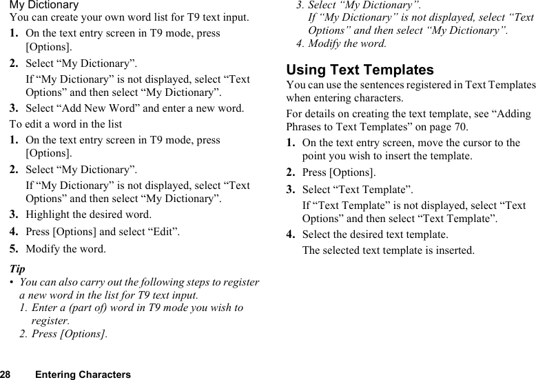 28 Entering CharactersMy DictionaryYou can create your own word list for T9 text input.1. On the text entry screen in T9 mode, press [Options].2. Select “My Dictionary”.If “My Dictionary” is not displayed, select “Text Options” and then select “My Dictionary”.3. Select “Add New Word” and enter a new word.To edit a word in the list1. On the text entry screen in T9 mode, press [Options].2. Select “My Dictionary”.If “My Dictionary” is not displayed, select “Text Options” and then select “My Dictionary”.3. Highlight the desired word.4. Press [Options] and select “Edit”.5. Modify the word.Tip• You can also carry out the following steps to register a new word in the list for T9 text input.1. Enter a (part of) word in T9 mode you wish to register.2. Press [Options].3. Select “My Dictionary”.If “My Dictionary” is not displayed, select “Text Options” and then select “My Dictionary”.4. Modify the word.Using Text TemplatesYou can use the sentences registered in Text Templates when entering characters.For details on creating the text template, see “Adding Phrases to Text Templates” on page 70.1. On the text entry screen, move the cursor to the point you wish to insert the template.2. Press [Options].3. Select “Text Template”.If “Text Template” is not displayed, select “Text Options” and then select “Text Template”.4. Select the desired text template.The selected text template is inserted.