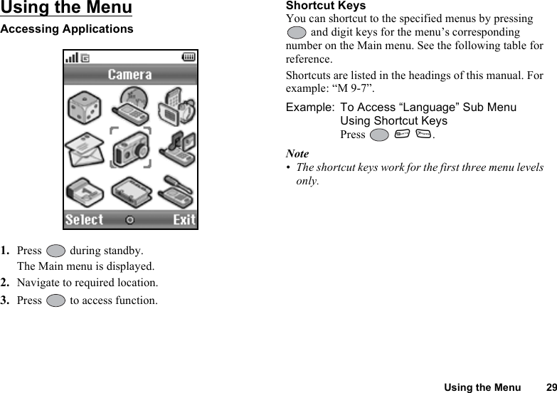 Using the Menu 29Using the MenuAccessing Applications1. Press   during standby.The Main menu is displayed.2. Navigate to required location.3. Press   to access function.Shortcut KeysYou can shortcut to the specified menus by pressing  and digit keys for the menu’s corresponding number on the Main menu. See the following table for reference.Shortcuts are listed in the headings of this manual. For example: “M 9-7”.Example: To Access “Language” Sub Menu Using Shortcut KeysPress  O M.Note• The shortcut keys work for the first three menu levels only.