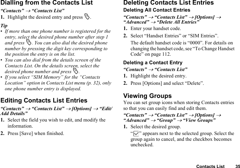 Contacts List 35Dialling from the Contacts List“Contacts” → “Contacts List”1. Highlight the desired entry and press D.Tip• If more than one phone number is registered for the entry, select the desired phone number after step 1 and press D. You can also dial the desired phone number by pressing the digit key corresponding to the position the entry is on the list.• You can also dial from the details screen of the Contacts List. On the details screen, select the desired phone number and press D.• If you select “SIM Memory” for the “Contacts Location” option in Contacts List menu (p. 32), only one phone number entry is displayed.Editing Contacts List Entries“Contacts” → “Contacts List” → [Options] → “Edit/Add Details”1. Select the field you wish to edit, and modify the information.2. Press [Save] when finished.Deleting Contacts List EntriesDeleting All Contact Entries“Contacts” → “Contacts List” → [Options] → “Advanced” → “Delete All Entries”1. Enter your handset code.2. Select “Handset Entries” or “SIM Entries”.The default handset code is “0000”. For details on changing the handset code, see “To Change Handset Code” on page 112.Deleting a Contact Entry“Contacts” → “Contacts List”1. Highlight the desired entry.2. Press [Options] and select “Delete”.Viewing GroupsYou can set group icons when storing Contacts entries so that you can easily find and edit them.“Contacts” → “Contacts List” → [Options] → “Advanced” → “Group” → “View Groups”1. Select the desired group.“ ” appears next to the selected group. Select the group again to cancel, and the checkbox becomes unchecked.