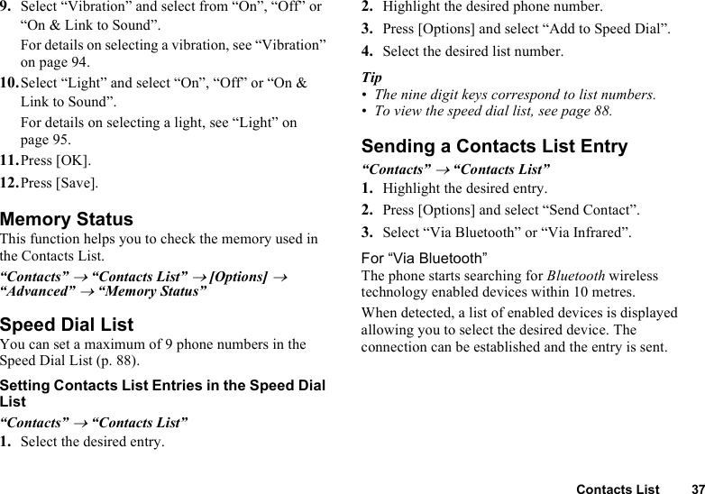 Contacts List 379. Select “Vibration” and select from “On”, “Off” or “On &amp; Link to Sound”.For details on selecting a vibration, see “Vibration” on page 94.10. Select “Light” and select “On”, “Off” or “On &amp; Link to Sound”.For details on selecting a light, see “Light” on page 95.11. Press [OK].12. Press [Save].Memory StatusThis function helps you to check the memory used in the Contacts List.“Contacts” → “Contacts List” → [Options] → “Advanced” → “Memory Status”Speed Dial ListYou can set a maximum of 9 phone numbers in the Speed Dial List (p. 88).Setting Contacts List Entries in the Speed Dial List“Contacts” → “Contacts List”1. Select the desired entry.2. Highlight the desired phone number.3. Press [Options] and select “Add to Speed Dial”.4. Select the desired list number.Tip• The nine digit keys correspond to list numbers.• To view the speed dial list, see page 88.Sending a Contacts List Entry“Contacts” → “Contacts List”1. Highlight the desired entry.2. Press [Options] and select “Send Contact”.3. Select “Via Bluetooth” or “Via Infrared”.For “Via Bluetooth”The phone starts searching for Bluetooth wireless technology enabled devices within 10 metres.When detected, a list of enabled devices is displayed allowing you to select the desired device. The connection can be established and the entry is sent.