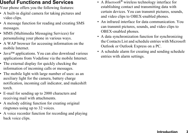 Introduction 3Useful Functions and ServicesYour phone offers you the following features:• A built-in digital camera for taking pictures and video clips.• A message function for reading and creating SMS messages.• MMS (Multimedia Messaging Services) for personalising your phone in various ways.• A WAP browser for accessing information on the mobile Internet.• Java™ applications. You can also download various applications from Vodafone via the mobile Internet.• The external display for quickly checking the information of incoming calls or messages.• The mobile light with large number of uses: as an auxiliary light for the camera, battery charge notification, incoming call indicator, and makeshift torch.• E-mail for sending up to 2000 characters and receiving mail with attachments.• A melody editing function for creating original ringtones using up to 32 voices.• A voice recorder function for recording and playing back voice clips.•A Bluetooth® wireless technology interface for establishing contact and transmitting data with certain devices. You can transmit pictures, sounds, and video clips to OBEX-enabled phones.• An infrared interface for data communication. You can transmit pictures, sounds, and video clips to OBEX-enabled phones.• A data synchronization function for synchronizing the Contacts List and schedule entries with Microsoft Outlook or Outlook Express on a PC.• A schedule alarm for creating and sending schedule entries with alarm settings.