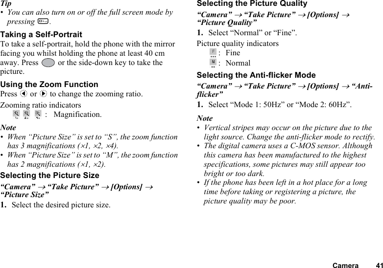 Camera 41Tip• You can also turn on or off the full screen mode by pressing Q.Taking a Self-PortraitTo take a self-portrait, hold the phone with the mirror facing you whilst holding the phone at least 40 cm away. Press   or the side-down key to take the picture.Using the Zoom FunctionPress c or d to change the zooming ratio.Zooming ratio indicators: Magnification.Note• When “Picture Size” is set to “S”, the zoom function has 3 magnifications (×1, ×2, ×4).• When “Picture Size” is set to “M”, the zoom function has 2 magnifications (×1, ×2).Selecting the Picture Size“Camera” → “Take Picture” → [Options] → “Picture Size”1. Select the desired picture size.Selecting the Picture Quality“Camera” → “Take Picture” → [Options] → “Picture Quality”1. Select “Normal” or “Fine”.Picture quality indicators:Fine:NormalSelecting the Anti-flicker Mode“Camera” → “Take Picture” → [Options] → “Anti-flicker”1. Select “Mode 1: 50Hz” or “Mode 2: 60Hz”.Note• Vertical stripes may occur on the picture due to the light source. Change the anti-flicker mode to rectify.• The digital camera uses a C-MOS sensor. Although this camera has been manufactured to the highest specifications, some pictures may still appear too bright or too dark.• If the phone has been left in a hot place for a long time before taking or registering a picture, the picture quality may be poor.