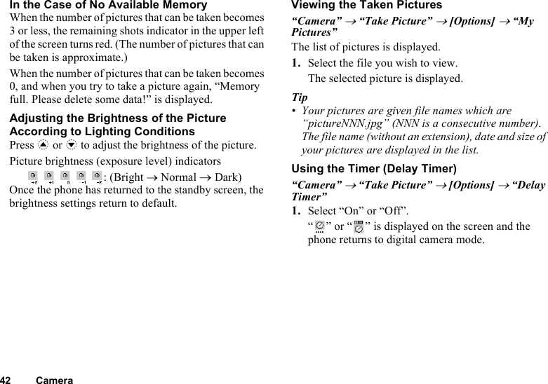 42 CameraIn the Case of No Available MemoryWhen the number of pictures that can be taken becomes 3 or less, the remaining shots indicator in the upper left of the screen turns red. (The number of pictures that can be taken is approximate.)When the number of pictures that can be taken becomes 0, and when you try to take a picture again, “Memory full. Please delete some data!” is displayed.Adjusting the Brightness of the Picture According to Lighting ConditionsPress a or b to adjust the brightness of the picture.Picture brightness (exposure level) indicators    : (Bright → Normal → Dark)Once the phone has returned to the standby screen, the brightness settings return to default.Viewing the Taken Pictures“Camera” → “Take Picture” → [Options] → “My Pictures”The list of pictures is displayed.1. Select the file you wish to view.The selected picture is displayed.Tip• Your pictures are given file names which are “pictureNNN.jpg” (NNN is a consecutive number).The file name (without an extension), date and size of your pictures are displayed in the list.Using the Timer (Delay Timer)“Camera” → “Take Picture” → [Options] → “Delay Timer”1. Select “On” or “Off”.“ ” or “ ” is displayed on the screen and the phone returns to digital camera mode.