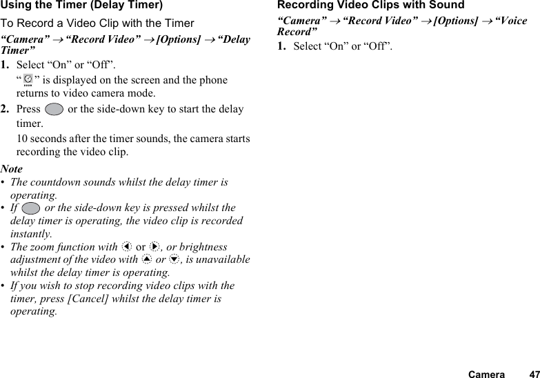 Camera 47Using the Timer (Delay Timer)To Record a Video Clip with the Timer“Camera” → “Record Video” → [Options] → “Delay Timer”1. Select “On” or “Off”.“ ” is displayed on the screen and the phone returns to video camera mode.2. Press   or the side-down key to start the delay timer.10 seconds after the timer sounds, the camera starts recording the video clip.Note• The countdown sounds whilst the delay timer is operating.• If   or the side-down key is pressed whilst the delay timer is operating, the video clip is recorded instantly.• The zoom function with c or d, or brightness adjustment of the video with a or b, is unavailable whilst the delay timer is operating.• If you wish to stop recording video clips with the timer, press [Cancel] whilst the delay timer is operating.Recording Video Clips with Sound“Camera” → “Record Video” → [Options] → “Voice Record”1. Select “On” or “Off”.