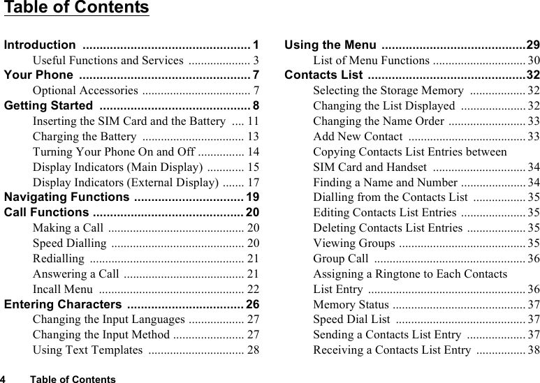 4 Table of ContentsTable of ContentsIntroduction ................................................. 1Useful Functions and Services .................... 3Your Phone  .................................................. 7Optional Accessories ................................... 7Getting Started  ............................................ 8Inserting the SIM Card and the Battery  .... 11Charging the Battery  ................................. 13Turning Your Phone On and Off ............... 14Display Indicators (Main Display)  ............ 15Display Indicators (External Display) ....... 17Navigating Functions ................................ 19Call Functions ............................................ 20Making a Call  ............................................ 20Speed Dialling ........................................... 20Redialling .................................................. 21Answering a Call ....................................... 21Incall Menu  ............................................... 22Entering Characters .................................. 26Changing the Input Languages .................. 27Changing the Input Method ....................... 27Using Text Templates  ............................... 28Using the Menu ..........................................29List of Menu Functions .............................. 30Contacts List ..............................................32Selecting the Storage Memory  .................. 32Changing the List Displayed  .....................32Changing the Name Order ......................... 33Add New Contact  ...................................... 33Copying Contacts List Entries between SIM Card and Handset  .............................. 34Finding a Name and Number .....................34Dialling from the Contacts List  ................. 35Editing Contacts List Entries .....................35Deleting Contacts List Entries ................... 35Viewing Groups ......................................... 35Group Call  ................................................. 36Assigning a Ringtone to Each Contacts List Entry ................................................... 36Memory Status ........................................... 37Speed Dial List  .......................................... 37Sending a Contacts List Entry  ................... 37Receiving a Contacts List Entry  ................ 38