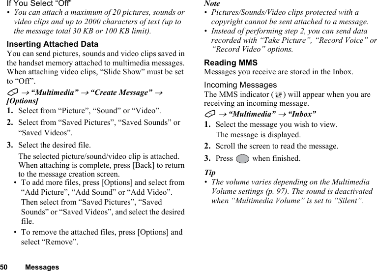 50 MessagesIf You Select “Off”• You can attach a maximum of 20 pictures, sounds or video clips and up to 2000 characters of text (up to the message total 30 KB or 100 KB limit).Inserting Attached DataYou can send pictures, sounds and video clips saved in the handset memory attached to multimedia messages. When attaching video clips, “Slide Show” must be set to “Off”.A → “Multimedia” → “Create Message” → [Options]1. Select from “Picture”, “Sound” or “Video”.2. Select from “Saved Pictures”, “Saved Sounds” or “Saved Videos”.3. Select the desired file.The selected picture/sound/video clip is attached.When attaching is complete, press [Back] to return to the message creation screen.• To add more files, press [Options] and select from “Add Picture”, “Add Sound” or “Add Video”. Then select from “Saved Pictures”, “Saved Sounds” or “Saved Videos”, and select the desired file.• To remove the attached files, press [Options] and select “Remove”.Note• Pictures/Sounds/Video clips protected with a copyright cannot be sent attached to a message.• Instead of performing step 2, you can send data recorded with “Take Picture”, “Record Voice” or “Record Video” options.Reading MMSMessages you receive are stored in the Inbox.Incoming MessagesThe MMS indicator ( ) will appear when you are receiving an incoming message.A → “Multimedia” → “Inbox”1. Select the message you wish to view.The message is displayed.2. Scroll the screen to read the message.3. Press   when finished.Tip• The volume varies depending on the Multimedia Volume settings (p. 97). The sound is deactivated when “Multimedia Volume” is set to “Silent”.