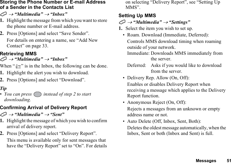 Messages 51Storing the Phone Number or E-mail Address of a Sender in the Contacts ListA → “Multimedia” → “Inbox”1. Highlight the message from which you want to store the phone number or E-mail address.2. Press [Options] and select “Save Sender”.For details on entering a name, see “Add New Contact” on page 33.Retrieving MMSA → “Multimedia” → “Inbox”When “ ” is in the Inbox, the following can be done.1. Highlight the alert you wish to download.2. Press [Options] and select “Download”.Tip• You can press   instead of step 2 to start downloading.Confirming Arrival of Delivery ReportA → “Multimedia” → “Sent”1. Highlight the message of which you wish to confirm arrival of delivery report.2. Press [Options] and select “Delivery Report”.This menu is available only for sent messages that have the “Delivery Report” set to “On”. For details on selecting “Delivery Report”, see “Setting Up MMS”.Setting Up MMSA → “Multimedia” → “Settings”1. Select the item you wish to set up.• Roam. Download (Immediate, Deferred):Controls MMS download timing when roaming outside of your network.Immediate: Downloads MMS immediately from the server.Deferred: Asks if you would like to download from the server.• Delivery Rep. Allow (On, Off):Enables or disables Delivery Report when receiving a message which applies to the Delivery Report function.• Anonymous Reject (On, Off):Rejects a messages from an unknown or empty address name or not.• Auto Delete (Off, Inbox, Sent, Both):Deletes the oldest message automatically, when the Inbox, Sent or both (Inbox and Sent) is full.