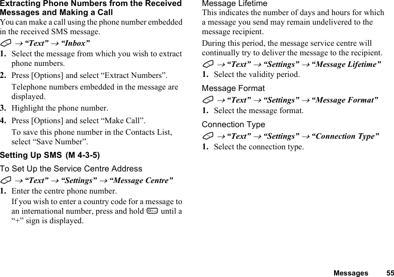 Messages 55Extracting Phone Numbers from the Received Messages and Making a CallYou can make a call using the phone number embedded in the received SMS message.A → “Text” → “Inbox”1. Select the message from which you wish to extract phone numbers.2. Press [Options] and select “Extract Numbers”.Telephone numbers embedded in the message are displayed.3. Highlight the phone number.4. Press [Options] and select “Make Call”.To save this phone number in the Contacts List, select “Save Number”.Setting Up SMSTo Set Up the Service Centre AddressA → “Text” → “Settings” → “Message Centre”1. Enter the centre phone number.If you wish to enter a country code for a message to an international number, press and hold Q until a “+” sign is displayed.Message LifetimeThis indicates the number of days and hours for which a message you send may remain undelivered to the message recipient.During this period, the message service centre will continually try to deliver the message to the recipient.A → “Text” → “Settings” → “Message Lifetime”1. Select the validity period.Message FormatA → “Text” → “Settings” → “Message Format”1. Select the message format.Connection TypeA → “Text” → “Settings” → “Connection Type”1. Select the connection type. (M 4-3-5)