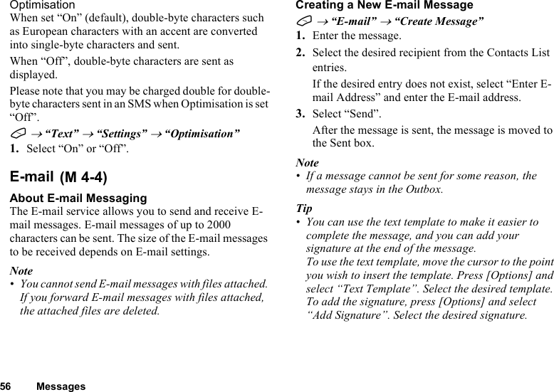 56 MessagesOptimisationWhen set “On” (default), double-byte characters such as European characters with an accent are converted into single-byte characters and sent.When “Off”, double-byte characters are sent as displayed.Please note that you may be charged double for double-byte characters sent in an SMS when Optimisation is set “Off”.A → “Text” → “Settings” → “Optimisation”1. Select “On” or “Off”.E-mailAbout E-mail MessagingThe E-mail service allows you to send and receive E-mail messages. E-mail messages of up to 2000 characters can be sent. The size of the E-mail messages to be received depends on E-mail settings.Note• You cannot send E-mail messages with files attached. If you forward E-mail messages with files attached, the attached files are deleted.Creating a New E-mail MessageA → “E-mail” → “Create Message”1. Enter the message.2. Select the desired recipient from the Contacts List entries.If the desired entry does not exist, select “Enter E-mail Address” and enter the E-mail address.3. Select “Send”.After the message is sent, the message is moved to the Sent box.Note• If a message cannot be sent for some reason, the message stays in the Outbox.Tip• You can use the text template to make it easier to complete the message, and you can add your signature at the end of the message. To use the text template, move the cursor to the point you wish to insert the template. Press [Options] and select “Text Template”. Select the desired template. To add the signature, press [Options] and select “Add Signature”. Select the desired signature. (M 4-4)