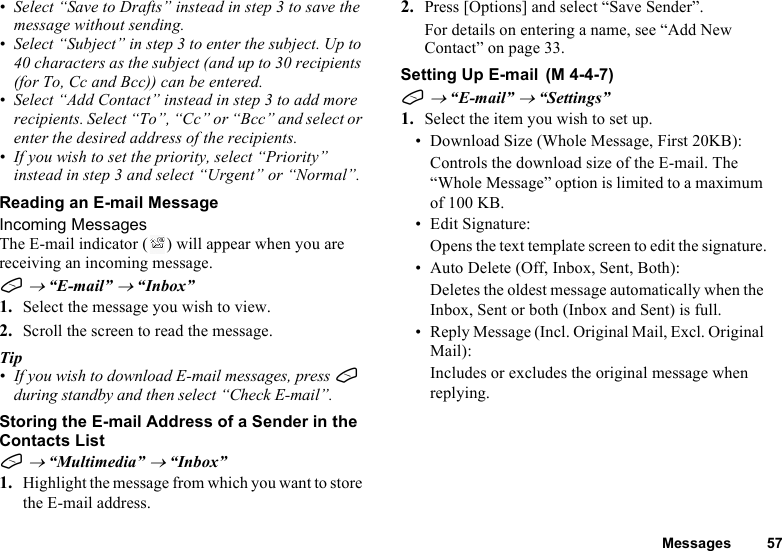 Messages 57• Select “Save to Drafts” instead in step 3 to save the message without sending.• Select “Subject” in step 3 to enter the subject. Up to 40 characters as the subject (and up to 30 recipients (for To, Cc and Bcc)) can be entered.• Select “Add Contact” instead in step 3 to add more recipients. Select “To”, “Cc” or “Bcc” and select or enter the desired address of the recipients.• If you wish to set the priority, select “Priority” instead in step 3 and select “Urgent” or “Normal”.Reading an E-mail MessageIncoming MessagesThe E-mail indicator ( ) will appear when you are receiving an incoming message.A → “E-mail” → “Inbox”1. Select the message you wish to view.2. Scroll the screen to read the message.Tip•If you wish to download E-mail messages, press A during standby and then select “Check E-mail”.Storing the E-mail Address of a Sender in the Contacts ListA → “Multimedia” → “Inbox”1. Highlight the message from which you want to store the E-mail address.2. Press [Options] and select “Save Sender”.For details on entering a name, see “Add New Contact” on page 33.Setting Up E-mailA → “E-mail” → “Settings”1. Select the item you wish to set up.• Download Size (Whole Message, First 20KB):Controls the download size of the E-mail. The “Whole Message” option is limited to a maximum of 100 KB.•Edit Signature:Opens the text template screen to edit the signature.• Auto Delete (Off, Inbox, Sent, Both):Deletes the oldest message automatically when the Inbox, Sent or both (Inbox and Sent) is full.• Reply Message (Incl. Original Mail, Excl. Original Mail):Includes or excludes the original message when replying. (M 4-4-7)