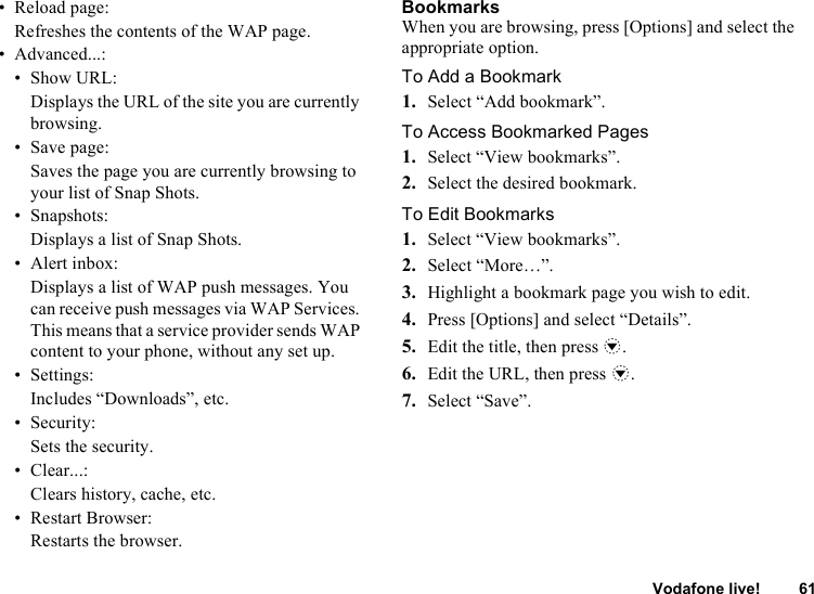 Vodafone live! 61• Reload page:Refreshes the contents of the WAP page.• Advanced...:• Show URL:Displays the URL of the site you are currently browsing.• Save page:Saves the page you are currently browsing to your list of Snap Shots.• Snapshots:Displays a list of Snap Shots.• Alert inbox:Displays a list of WAP push messages. You can receive push messages via WAP Services. This means that a service provider sends WAP content to your phone, without any set up.•Settings:Includes “Downloads”, etc.• Security:Sets the security.• Clear...:Clears history, cache, etc.• Restart Browser:Restarts the browser.BookmarksWhen you are browsing, press [Options] and select the appropriate option.To Add a Bookmark1. Select “Add bookmark”.To Access Bookmarked Pages1. Select “View bookmarks”.2. Select the desired bookmark.To Edit Bookmarks1. Select “View bookmarks”.2. Select “More…”.3. Highlight a bookmark page you wish to edit.4. Press [Options] and select “Details”.5. Edit the title, then press b.6. Edit the URL, then press b.7. Select “Save”.