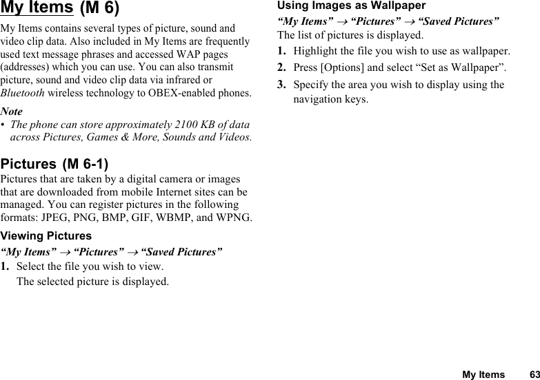 My Items 63My ItemsMy Items contains several types of picture, sound and video clip data. Also included in My Items are frequently used text message phrases and accessed WAP pages (addresses) which you can use. You can also transmit picture, sound and video clip data via infrared or Bluetooth wireless technology to OBEX-enabled phones.Note• The phone can store approximately 2100 KB of data across Pictures, Games &amp; More, Sounds and Videos.PicturesPictures that are taken by a digital camera or images that are downloaded from mobile Internet sites can be managed. You can register pictures in the following formats: JPEG, PNG, BMP, GIF, WBMP, and WPNG.Viewing Pictures“My Items” → “Pictures” → “Saved Pictures”1. Select the file you wish to view.The selected picture is displayed.Using Images as Wallpaper“My Items” → “Pictures” → “Saved Pictures”The list of pictures is displayed.1. Highlight the file you wish to use as wallpaper.2. Press [Options] and select “Set as Wallpaper”.3. Specify the area you wish to display using the navigation keys. (M 6) (M 6-1)
