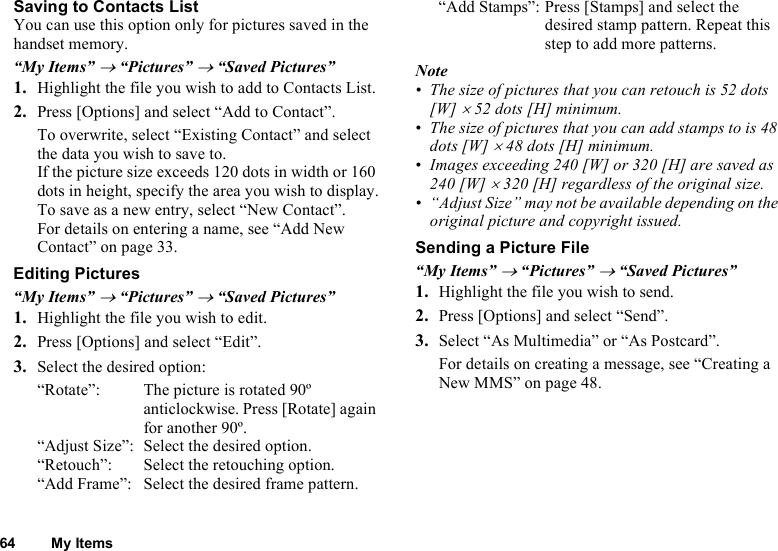 64 My ItemsSaving to Contacts ListYou can use this option only for pictures saved in the handset memory.“My Items” → “Pictures” → “Saved Pictures”1. Highlight the file you wish to add to Contacts List.2. Press [Options] and select “Add to Contact”.To overwrite, select “Existing Contact” and select the data you wish to save to.If the picture size exceeds 120 dots in width or 160 dots in height, specify the area you wish to display.To save as a new entry, select “New Contact”.For details on entering a name, see “Add New Contact” on page 33.Editing Pictures“My Items” → “Pictures” → “Saved Pictures”1. Highlight the file you wish to edit.2. Press [Options] and select “Edit”.3. Select the desired option:“Rotate”:  The picture is rotated 90º anticlockwise. Press [Rotate] again for another 90º.“Adjust Size”:  Select the desired option.“Retouch”:  Select the retouching option.“Add Frame”:  Select the desired frame pattern.“Add Stamps”: Press [Stamps] and select the desired stamp pattern. Repeat this step to add more patterns.Note• The size of pictures that you can retouch is 52 dots [W] × 52 dots [H] minimum.• The size of pictures that you can add stamps to is 48 dots [W] × 48 dots [H] minimum.• Images exceeding 240 [W] or 320 [H] are saved as 240 [W] × 320 [H] regardless of the original size.• “Adjust Size” may not be available depending on the original picture and copyright issued.Sending a Picture File“My Items” → “Pictures” → “Saved Pictures”1. Highlight the file you wish to send.2. Press [Options] and select “Send”.3. Select “As Multimedia” or “As Postcard”.For details on creating a message, see “Creating a New MMS” on page 48.