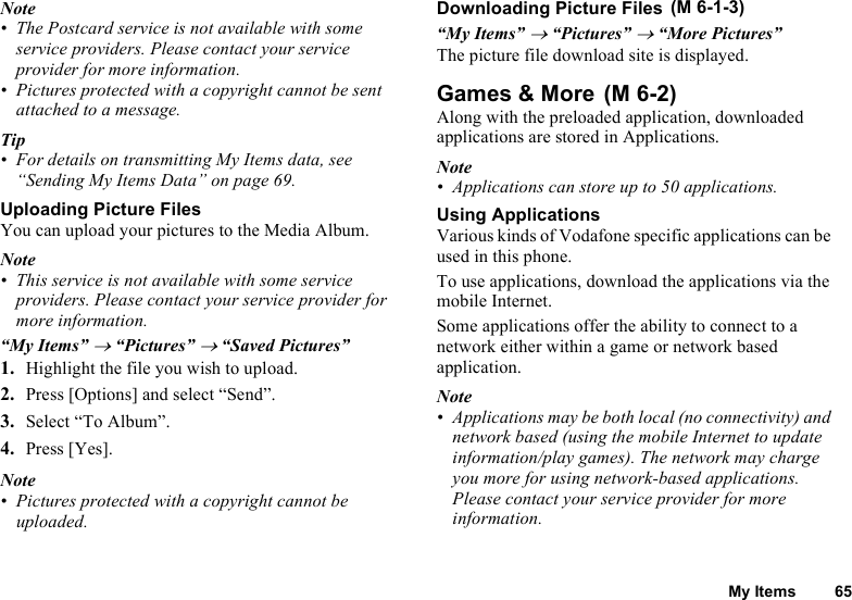 My Items 65Note• The Postcard service is not available with some service providers. Please contact your service provider for more information.• Pictures protected with a copyright cannot be sent attached to a message.Tip• For details on transmitting My Items data, see “Sending My Items Data” on page 69.Uploading Picture FilesYou can upload your pictures to the Media Album.Note• This service is not available with some service providers. Please contact your service provider for more information.“My Items” → “Pictures” → “Saved Pictures”1. Highlight the file you wish to upload.2. Press [Options] and select “Send”.3. Select “To Album”.4. Press [Yes].Note• Pictures protected with a copyright cannot be uploaded.Downloading Picture Files“My Items” → “Pictures” → “More Pictures”The picture file download site is displayed.Games &amp; MoreAlong with the preloaded application, downloaded applications are stored in Applications.Note• Applications can store up to 50 applications.Using ApplicationsVarious kinds of Vodafone specific applications can be used in this phone.To use applications, download the applications via the mobile Internet.Some applications offer the ability to connect to a network either within a game or network based application.Note• Applications may be both local (no connectivity) and network based (using the mobile Internet to update information/play games). The network may charge you more for using network-based applications. Please contact your service provider for more information. (M 6-1-3) (M 6-2)