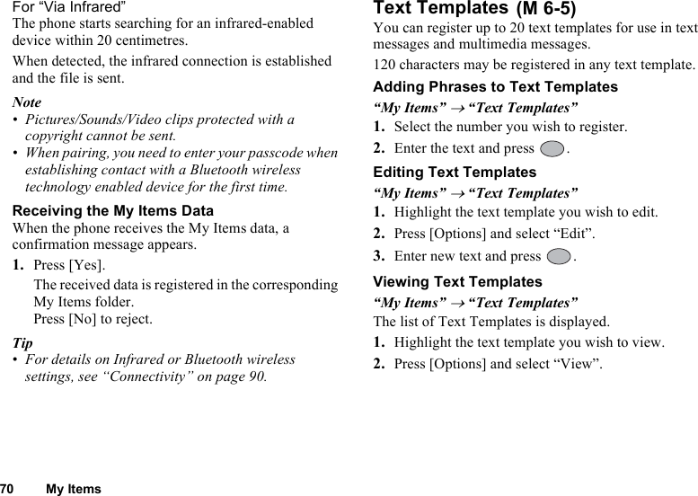 70 My ItemsFor “Via Infrared”The phone starts searching for an infrared-enabled device within 20 centimetres.When detected, the infrared connection is established and the file is sent.Note• Pictures/Sounds/Video clips protected with a copyright cannot be sent.• When pairing, you need to enter your passcode when establishing contact with a Bluetooth wireless technology enabled device for the first time.Receiving the My Items DataWhen the phone receives the My Items data, a confirmation message appears.1. Press [Yes].The received data is registered in the corresponding My Items folder.Press [No] to reject.Tip• For details on Infrared or Bluetooth wireless settings, see “Connectivity” on page 90.Text TemplatesYou can register up to 20 text templates for use in text messages and multimedia messages.120 characters may be registered in any text template.Adding Phrases to Text Templates“My Items” → “Text Templates”1. Select the number you wish to register.2. Enter the text and press  .Editing Text Templates“My Items” → “Text Templates”1. Highlight the text template you wish to edit.2. Press [Options] and select “Edit”.3. Enter new text and press  .Viewing Text Templates“My Items” → “Text Templates”The list of Text Templates is displayed.1. Highlight the text template you wish to view.2. Press [Options] and select “View”. (M 6-5)