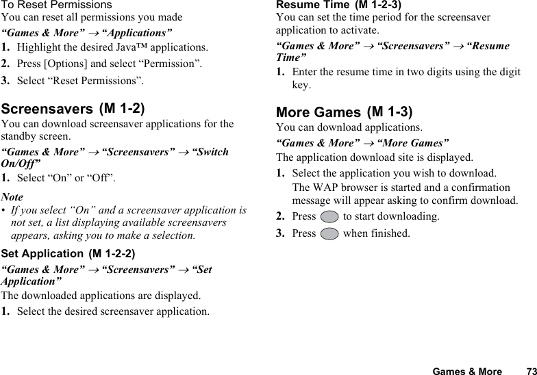 Games &amp; More 73To Reset PermissionsYou can reset all permissions you made“Games &amp; More” → “Applications”1. Highlight the desired Java™ applications.2. Press [Options] and select “Permission”.3. Select “Reset Permissions”.ScreensaversYou can download screensaver applications for the standby screen.“Games &amp; More” → “Screensavers” → “Switch On/Off”1. Select “On” or “Off”.Note• If you select “On” and a screensaver application is not set, a list displaying available screensavers appears, asking you to make a selection.Set Application“Games &amp; More” → “Screensavers” → “Set Application”The downloaded applications are displayed.1. Select the desired screensaver application.Resume TimeYou can set the time period for the screensaver application to activate.“Games &amp; More” → “Screensavers” → “Resume Time”1. Enter the resume time in two digits using the digit key.More GamesYou can download applications.“Games &amp; More” → “More Games”The application download site is displayed.1. Select the application you wish to download.The WAP browser is started and a confirmation message will appear asking to confirm download.2. Press   to start downloading.3. Press   when finished. (M 1-2) (M 1-2-2) (M 1-2-3) (M 1-3)