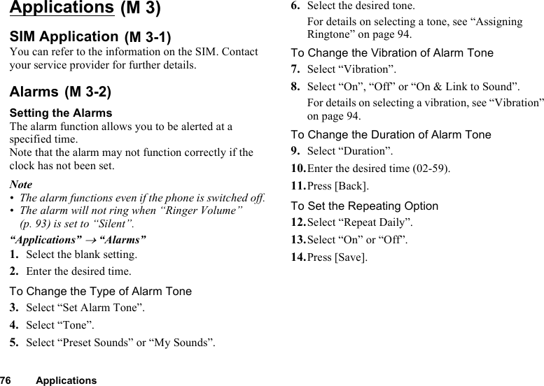 76 ApplicationsApplicationsSIM ApplicationYou can refer to the information on the SIM. Contact your service provider for further details.AlarmsSetting the AlarmsThe alarm function allows you to be alerted at a specified time.Note that the alarm may not function correctly if the clock has not been set.Note• The alarm functions even if the phone is switched off.• The alarm will not ring when “Ringer Volume” (p. 93) is set to “Silent”.“Applications” → “Alarms”1. Select the blank setting.2. Enter the desired time.To Change the Type of Alarm Tone3. Select “Set Alarm Tone”.4. Select “Tone”.5. Select “Preset Sounds” or “My Sounds”.6. Select the desired tone.For details on selecting a tone, see “Assigning Ringtone” on page 94.To Change the Vibration of Alarm Tone7. Select “Vibration”.8. Select “On”, “Off” or “On &amp; Link to Sound”.For details on selecting a vibration, see “Vibration” on page 94.To Change the Duration of Alarm Tone9. Select “Duration”.10.Enter the desired time (02-59).11.Press [Back].To Set the Repeating Option12.Select “Repeat Daily”.13.Select “On” or “Off”.14.Press [Save]. (M 3) (M 3-1) (M 3-2)