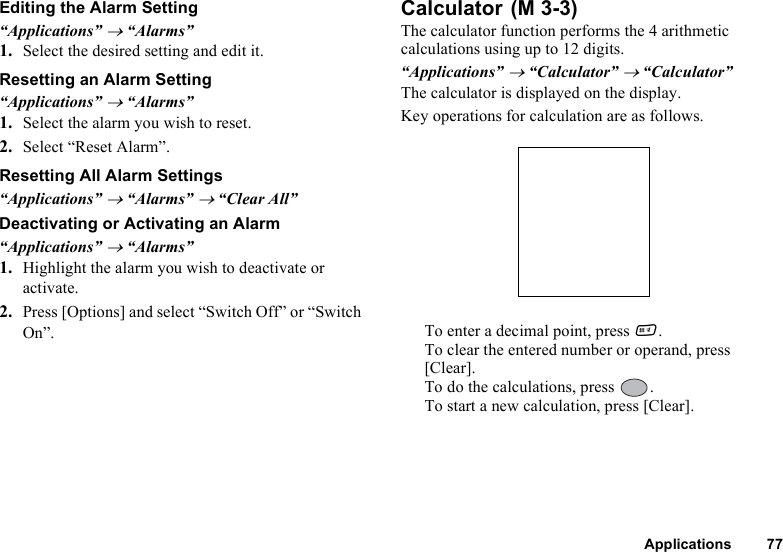 Applications 77Editing the Alarm Setting“Applications” → “Alarms”1. Select the desired setting and edit it.Resetting an Alarm Setting“Applications” → “Alarms”1. Select the alarm you wish to reset.2. Select “Reset Alarm”.Resetting All Alarm Settings“Applications” → “Alarms” → “Clear All”Deactivating or Activating an Alarm“Applications” → “Alarms”1. Highlight the alarm you wish to deactivate or activate.2. Press [Options] and select “Switch Off” or “Switch On”.CalculatorThe calculator function performs the 4 arithmetic calculations using up to 12 digits.“Applications” → “Calculator” → “Calculator”The calculator is displayed on the display.Key operations for calculation are as follows.To enter a decimal point, press R.To clear the entered number or operand, press [Clear].To do the calculations, press  .To start a new calculation, press [Clear]. (M 3-3)