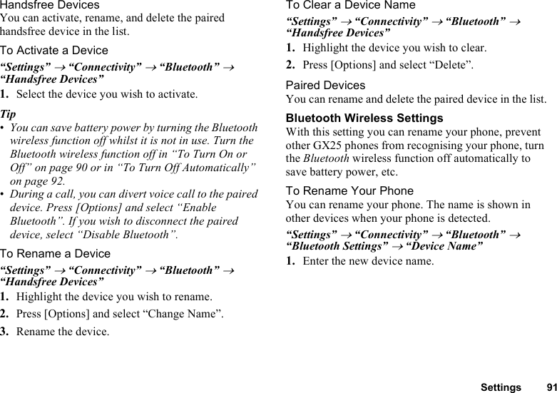 Settings 91Handsfree DevicesYou can activate, rename, and delete the paired handsfree device in the list.To Activate a Device“Settings” → “Connectivity” → “Bluetooth” → “Handsfree Devices”1. Select the device you wish to activate.Tip• You can save battery power by turning the Bluetooth wireless function off whilst it is not in use. Turn the Bluetooth wireless function off in “To Turn On or Off” on page 90 or in “To Turn Off Automatically” on page 92.• During a call, you can divert voice call to the paired device. Press [Options] and select “Enable Bluetooth”. If you wish to disconnect the paired device, select “Disable Bluetooth”.To Rename a Device“Settings” → “Connectivity” → “Bluetooth” → “Handsfree Devices”1. Highlight the device you wish to rename.2. Press [Options] and select “Change Name”.3. Rename the device.To Clear a Device Name“Settings” → “Connectivity” → “Bluetooth” → “Handsfree Devices”1. Highlight the device you wish to clear.2. Press [Options] and select “Delete”.Paired DevicesYou can rename and delete the paired device in the list.Bluetooth Wireless SettingsWith this setting you can rename your phone, prevent other GX25 phones from recognising your phone, turn the Bluetooth wireless function off automatically to save battery power, etc.To Rename Your PhoneYou can rename your phone. The name is shown in other devices when your phone is detected.“Settings” → “Connectivity” → “Bluetooth” → “Bluetooth Settings” → “Device Name”1. Enter the new device name.