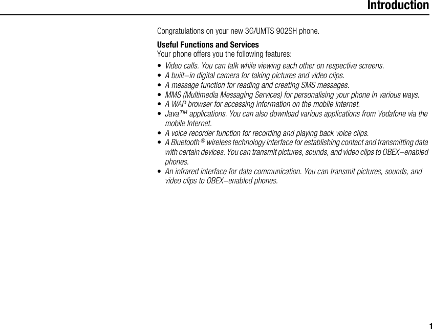 1IntroductionCongratulations on your new 3G/UMTS 902SH phone.Useful Functions and ServicesYour phone offers you the following features:•Video calls. You can talk while viewing each other on respective screens.•A built-in digital camera for taking pictures and video clips.•A message function for reading and creating SMS messages.•MMS (Multimedia Messaging Services) for personalising your phone in various ways.•A WAP browser for accessing information on the mobile Internet.•Java™ applications. You can also download various applications from Vodafone via the mobile Internet.•A voice recorder function for recording and playing back voice clips.•A Bluetooth ® wireless technology interface for establishing contact and transmitting data with certain devices. You can transmit pictures, sounds, and video clips to OBEX-enabled phones.•An infrared interface for data communication. You can transmit pictures, sounds, and video clips to OBEX-enabled phones.
