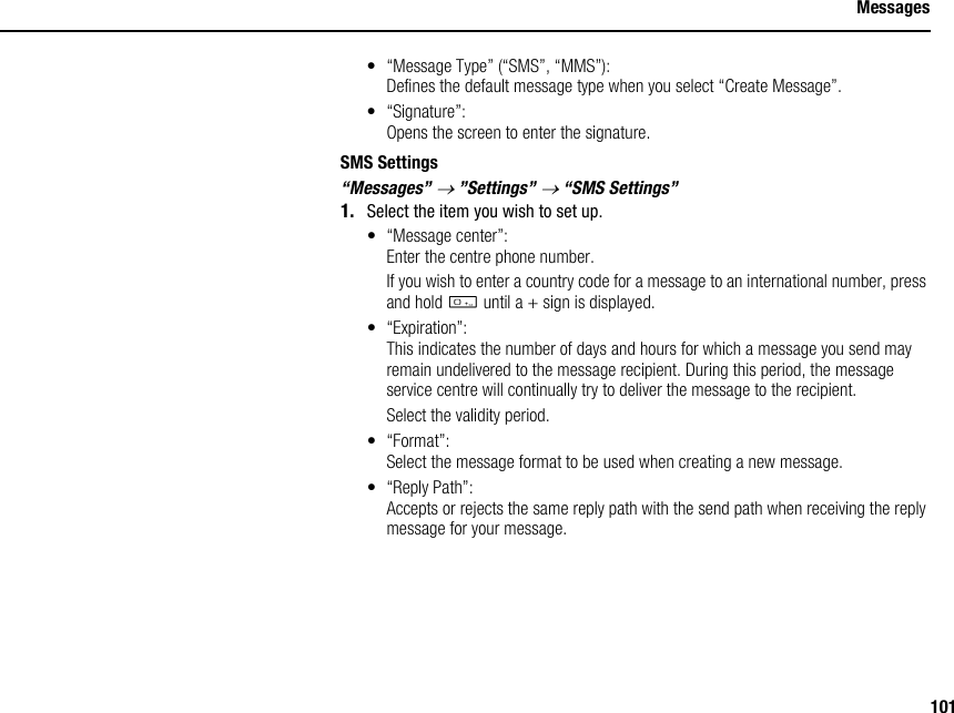 101Messages• “Message Type” (“SMS”, “MMS”):Defines the default message type when you select “Create Message”.• “Signature”:Opens the screen to enter the signature.SMS Settings“Messages” → ”Settings” → “SMS Settings”1. Select the item you wish to set up.• “Message center”:Enter the centre phone number.If you wish to enter a country code for a message to an international number, press and hold Q until a + sign is displayed.• “Expiration”:This indicates the number of days and hours for which a message you send may remain undelivered to the message recipient. During this period, the message service centre will continually try to deliver the message to the recipient.Select the validity period.• “Format”:Select the message format to be used when creating a new message.•“Reply Path”:Accepts or rejects the same reply path with the send path when receiving the reply message for your message.