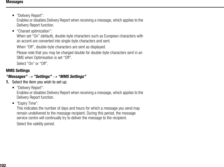 102Messages• “Delivery Report”:Enables or disables Delivery Report when receiving a message, which applies to the Delivery Report function.• “Charset optimization”:When set “On” (default), double-byte characters such as European characters with an accent are converted into single-byte characters and sent.When “Off”, double-byte characters are sent as displayed.Please note that you may be charged double for double-byte characters sent in an SMS when Optimisation is set “Off”.Select “On” or “Off”.MMS Settings“Messages” → ”Settings” → “MMS Settings”1. Select the item you wish to set up.• “Delivery Report”:Enables or disables Delivery Report when receiving a message, which applies to the Delivery Report function.• “Expiry Time”:This indicates the number of days and hours for which a message you send may remain undelivered to the message recipient. During this period, the message service centre will continually try to deliver the message to the recipient.Select the validity period.