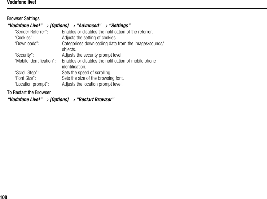 108Vodafone live!Browser Settings“Vodafone Live!” → [Options] → “Advanced” → “Settings”“Sender Referrer”: Enables or disables the notification of the referrer.“Cookies”: Adjusts the setting of cookies.“Downloads”: Categorises downloading data from the images/sounds/objects.“Security”: Adjusts the security prompt level.“Mobile identification”: Enables or disables the notification of mobile phone identification.“Scroll Step”: Sets the speed of scrolling.“Font Size”: Sets the size of the browsing font.“Location prompt”: Adjusts the location prompt level.To Restart the Browser“Vodafone Live!” → [Options] → “Restart Browser”