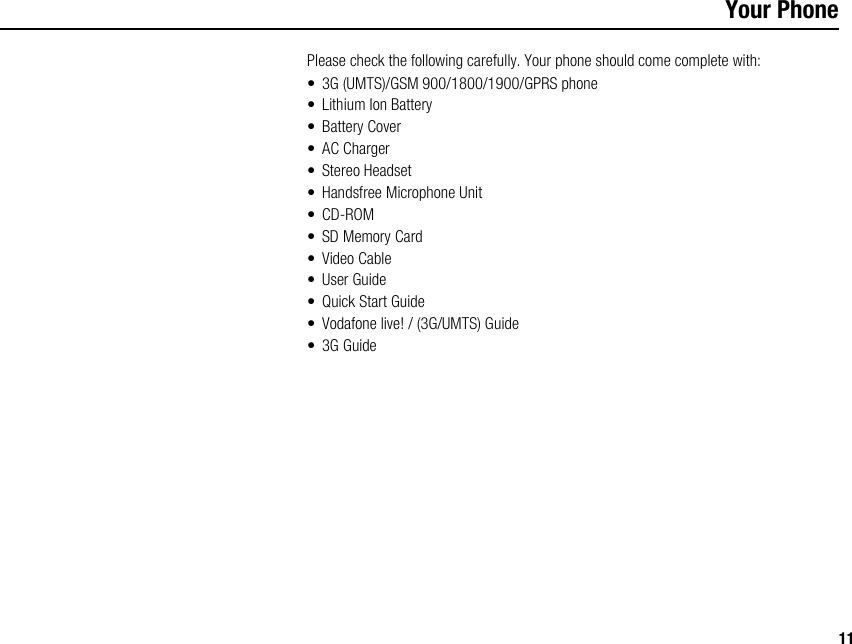 11Your PhonePlease check the following carefully. Your phone should come complete with:• 3G (UMTS)/GSM 900/1800/1900/GPRS phone• Lithium Ion Battery• Battery Cover•AC Charger• Stereo Headset• Handsfree Microphone Unit• CD-ROM• SD Memory Card•Video Cable•User Guide•Quick Start Guide• Vodafone live! / (3G/UMTS) Guide• 3G Guide