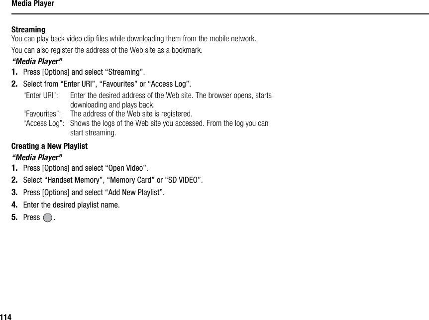 114Media PlayerStreamingYou can play back video clip files while downloading them from the mobile network.You can also register the address of the Web site as a bookmark.“Media Player”1. Press [Options] and select “Streaming”.2. Select from “Enter URI”, “Favourites” or “Access Log”.“Enter URI”: Enter the desired address of the Web site. The browser opens, starts downloading and plays back.“Favourites”:  The address of the Web site is registered.“Access Log”: Shows the logs of the Web site you accessed. From the log you can start streaming.Creating a New Playlist“Media Player”1. Press [Options] and select “Open Video”.2. Select “Handset Memory”, “Memory Card” or “SD VIDEO”.3. Press [Options] and select “Add New Playlist”.4. Enter the desired playlist name.5. Press .