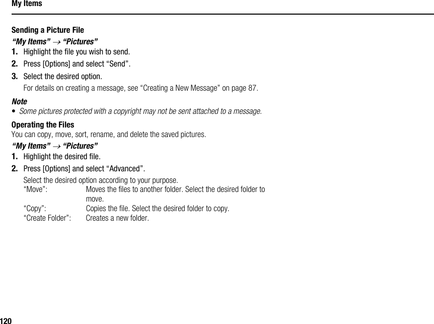 120My ItemsSending a Picture File“My Items” → “Pictures”1. Highlight the file you wish to send.2. Press [Options] and select “Send”.3. Select the desired option.For details on creating a message, see “Creating a New Message” on page 87.Note•Some pictures protected with a copyright may not be sent attached to a message.Operating the FilesYou can copy, move, sort, rename, and delete the saved pictures.“My Items” → “Pictures”1. Highlight the desired file.2. Press [Options] and select “Advanced”.Select the desired option according to your purpose.“Move”: Moves the files to another folder. Select the desired folder to move.“Copy”: Copies the file. Select the desired folder to copy.“Create Folder”: Creates a new folder.