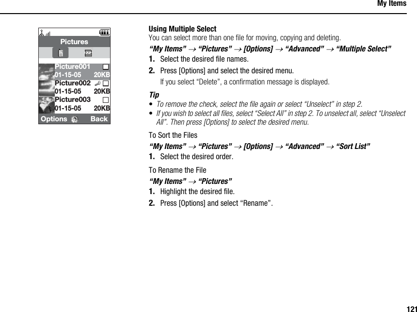 121My ItemsUsing Multiple SelectYou can select more than one file for moving, copying and deleting.“My Items” → “Pictures” → [Options] → “Advanced” → “Multiple Select”1. Select the desired file names.2. Press [Options] and select the desired menu.If you select “Delete”, a confirmation message is displayed.Tip•To remove the check, select the file again or select “Unselect” in step 2.•If you wish to select all files, select “Select All” in step 2. To unselect all, select “Unselect All”. Then press [Options] to select the desired menu.To Sort the Files“My Items” → “Pictures” → [Options] → “Advanced” → “Sort List”1. Select the desired order.To Rename the File“My Items” → “Pictures”1. Highlight the desired file.2. Press [Options] and select “Rename”.Options BackPicturesPicture00301-15-0520KB20KBPicture00101-15-05 20KBPicture00201-15-05