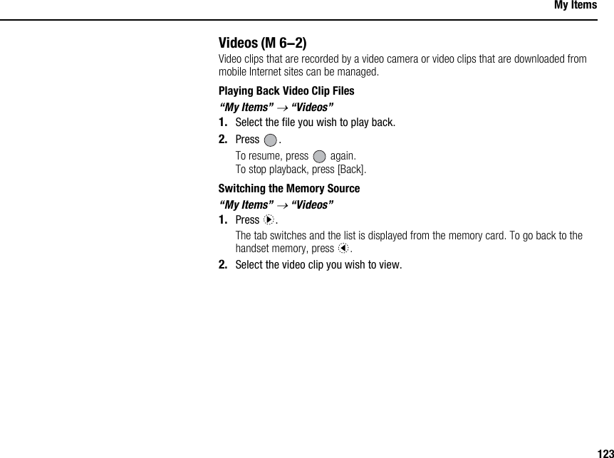 123My ItemsVideosVideo clips that are recorded by a video camera or video clips that are downloaded from mobile Internet sites can be managed.Playing Back Video Clip Files“My Items” → “Videos”1. Select the file you wish to play back.2. Press .To resume, press   again.To stop playback, press [Back].Switching the Memory Source“My Items” → “Videos”1. Press d.The tab switches and the list is displayed from the memory card. To go back to the handset memory, press c.2. Select the video clip you wish to view.(M 6-2)