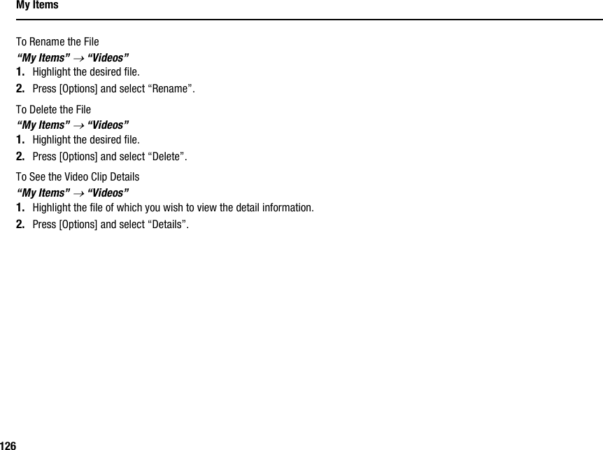 126My ItemsTo Rename the File“My Items” → “Videos”1. Highlight the desired file.2. Press [Options] and select “Rename”.To Delete the File“My Items” → “Videos”1. Highlight the desired file.2. Press [Options] and select “Delete”.To See the Video Clip Details“My Items” → “Videos”1. Highlight the file of which you wish to view the detail information.2. Press [Options] and select “Details”.