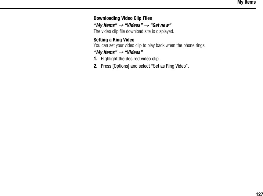 127My ItemsDownloading Video Clip Files“My Items” → “Videos” → “Get new”The video clip file download site is displayed.Setting a Ring VideoYou can set your video clip to play back when the phone rings.“My Items” → “Videos”1. Highlight the desired video clip.2. Press [Options] and select “Set as Ring Video”.