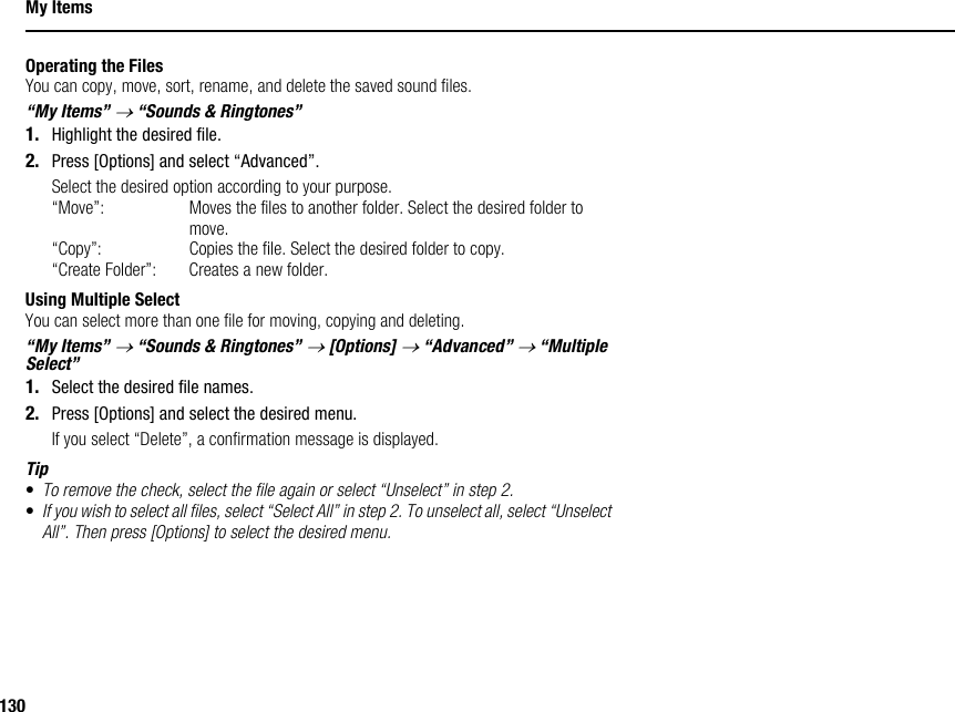 130My ItemsOperating the FilesYou can copy, move, sort, rename, and delete the saved sound files.“My Items” → “Sounds &amp; Ringtones”1. Highlight the desired file.2. Press [Options] and select “Advanced”.Select the desired option according to your purpose.“Move”: Moves the files to another folder. Select the desired folder to move.“Copy”: Copies the file. Select the desired folder to copy.“Create Folder”: Creates a new folder.Using Multiple SelectYou can select more than one file for moving, copying and deleting.“My Items” → “Sounds &amp; Ringtones” → [Options] → “Advanced” → “Multiple Select”1. Select the desired file names.2. Press [Options] and select the desired menu.If you select “Delete”, a confirmation message is displayed.Tip•To remove the check, select the file again or select “Unselect” in step 2.•If you wish to select all files, select “Select All” in step 2. To unselect all, select “Unselect All”. Then press [Options] to select the desired menu.