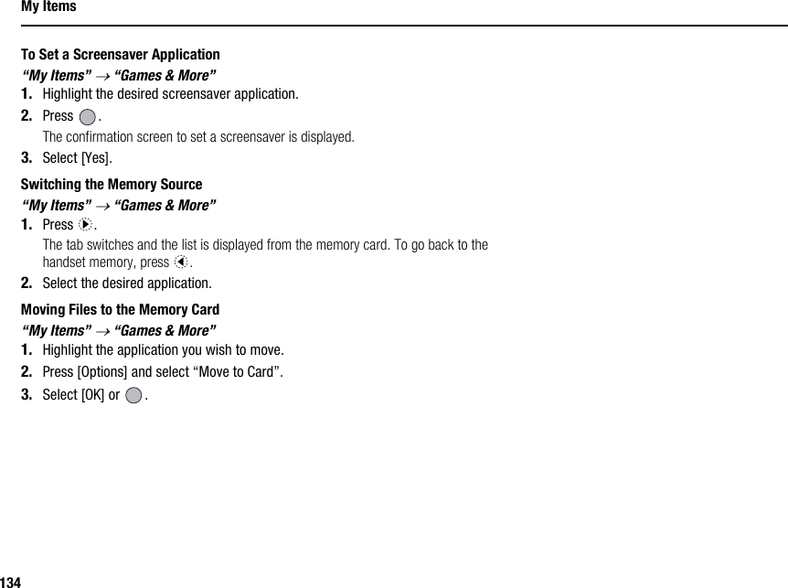 134My ItemsTo Set a Screensaver Application“My Items” → “Games &amp; More”1. Highlight the desired screensaver application.2. Press .The confirmation screen to set a screensaver is displayed.3. Select [Yes].Switching the Memory Source“My Items” → “Games &amp; More”1. Press d.The tab switches and the list is displayed from the memory card. To go back to the handset memory, press c.2. Select the desired application.Moving Files to the Memory Card“My Items” → “Games &amp; More”1. Highlight the application you wish to move.2. Press [Options] and select “Move to Card”.3. Select [OK] or  .