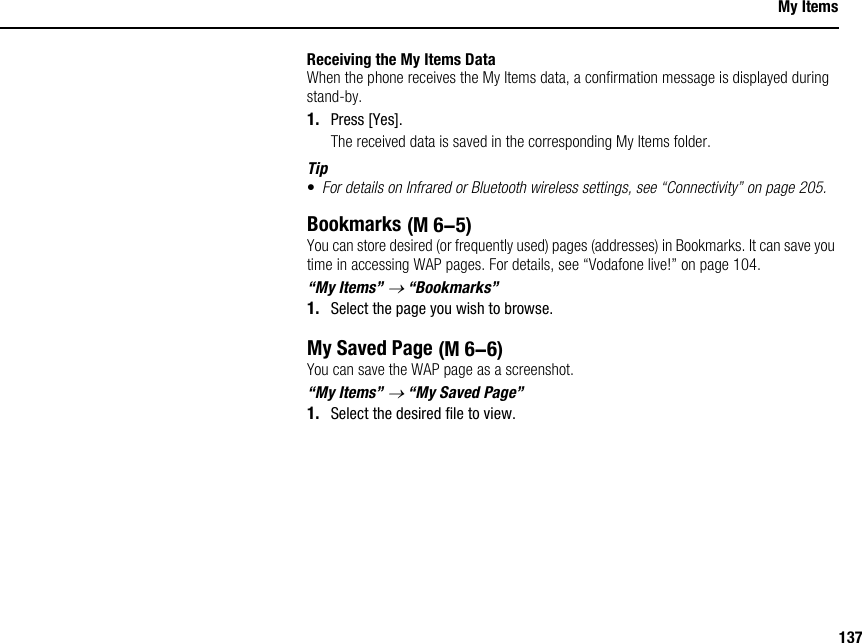 137My ItemsReceiving the My Items DataWhen the phone receives the My Items data, a confirmation message is displayed during stand-by.1. Press [Yes].The received data is saved in the corresponding My Items folder.Tip•For details on Infrared or Bluetooth wireless settings, see “Connectivity” on page 205.BookmarksYou can store desired (or frequently used) pages (addresses) in Bookmarks. It can save you time in accessing WAP pages. For details, see “Vodafone live!” on page 104.“My Items” → “Bookmarks”1. Select the page you wish to browse.My Saved PageYou can save the WAP page as a screenshot.“My Items” → “My Saved Page”1. Select the desired file to view. (M 6-5) (M 6-6)