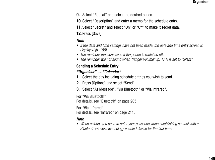 149Organiser9. Select “Repeat” and select the desired option.10. Select “Description” and enter a memo for the schedule entry.11. Select “Secret” and select “On” or “Off” to make it secret data.12. Press [Save].Note•If the date and time settings have not been made, the date and time entry screen is displayed (p. 185).•The reminder functions even if the phone is switched off.•The reminder will not sound when “Ringer Volume” (p. 171) is set to “Silent”.Sending a Schedule Entry“Organiser” → “Calendar”1. Select the day including schedule entries you wish to send.2. Press [Options] and select “Send”.3. Select “As Message”, “Via Bluetooth” or “Via Infrared”.For “Via Bluetooth”For details, see “Bluetooth” on page 205.For “Via Infrared”For details, see “Infrared” on page 211.Note•When pairing, you need to enter your passcode when establishing contact with a Bluetooth wireless technology enabled device for the first time.