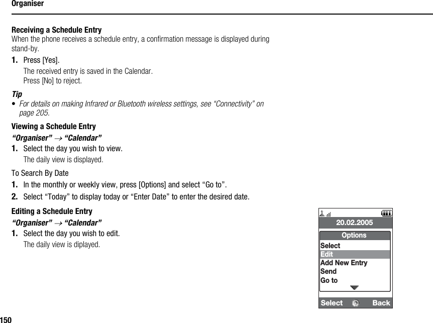 150OrganiserReceiving a Schedule EntryWhen the phone receives a schedule entry, a confirmation message is displayed during stand-by.1. Press [Yes].The received entry is saved in the Calendar.Press [No] to reject.Tip•For details on making Infrared or Bluetooth wireless settings, see “Connectivity” on page 205.Viewing a Schedule Entry“Organiser” → “Calendar”1. Select the day you wish to view.The daily view is displayed.To Search By Date1. In the monthly or weekly view, press [Options] and select “Go to”.2. Select “Today” to display today or “Enter Date” to enter the desired date.Editing a Schedule Entry“Organiser” → “Calendar”1. Select the day you wish to edit.The daily view is diplayed.Select  Back20.02.2005OptionsSelectEditAdd New EntrySendGo to