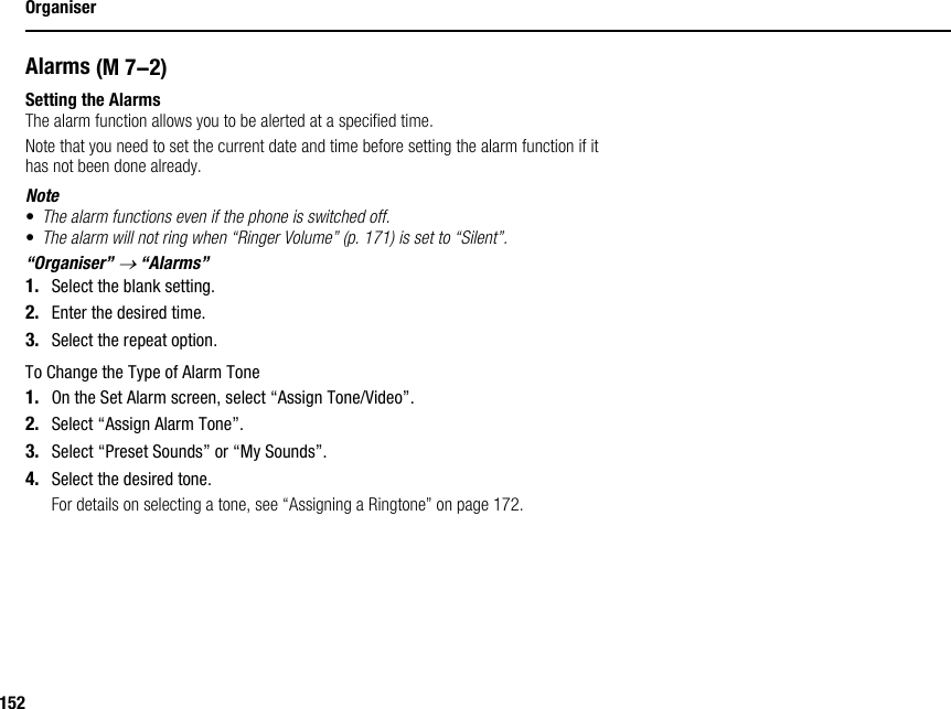 152OrganiserAlarmsSetting the AlarmsThe alarm function allows you to be alerted at a specified time.Note that you need to set the current date and time before setting the alarm function if it has not been done already.Note•The alarm functions even if the phone is switched off.•The alarm will not ring when “Ringer Volume” (p. 171) is set to “Silent”.“Organiser” → “Alarms”1. Select the blank setting.2. Enter the desired time.3. Select the repeat option.To Change the Type of Alarm Tone1. On the Set Alarm screen, select “Assign Tone/Video”.2. Select “Assign Alarm Tone”.3. Select “Preset Sounds” or “My Sounds”.4. Select the desired tone.For details on selecting a tone, see “Assigning a Ringtone” on page 172. (M 7-2)