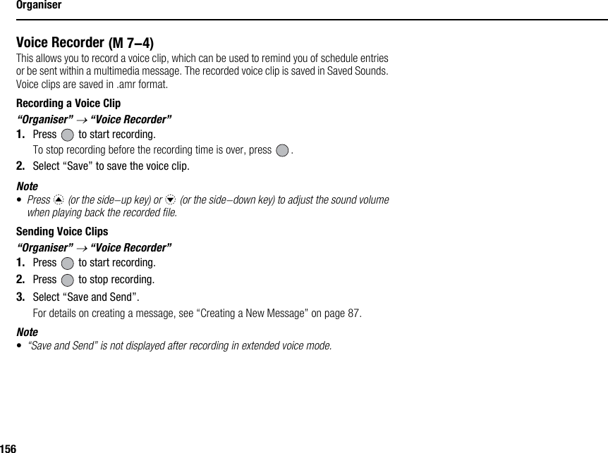 156OrganiserVoice RecorderThis allows you to record a voice clip, which can be used to remind you of schedule entries or be sent within a multimedia message. The recorded voice clip is saved in Saved Sounds. Voice clips are saved in .amr format.Recording a Voice Clip“Organiser” → “Voice Recorder”1. Press   to start recording.To stop recording before the recording time is over, press  .2. Select “Save” to save the voice clip.Note•Press a (or the side-up key) or b (or the side-down key) to adjust the sound volume when playing back the recorded file.Sending Voice Clips“Organiser” → “Voice Recorder”1. Press   to start recording.2. Press   to stop recording.3. Select “Save and Send”.For details on creating a message, see “Creating a New Message” on page 87.Note•“Save and Send” is not displayed after recording in extended voice mode. (M 7-4)