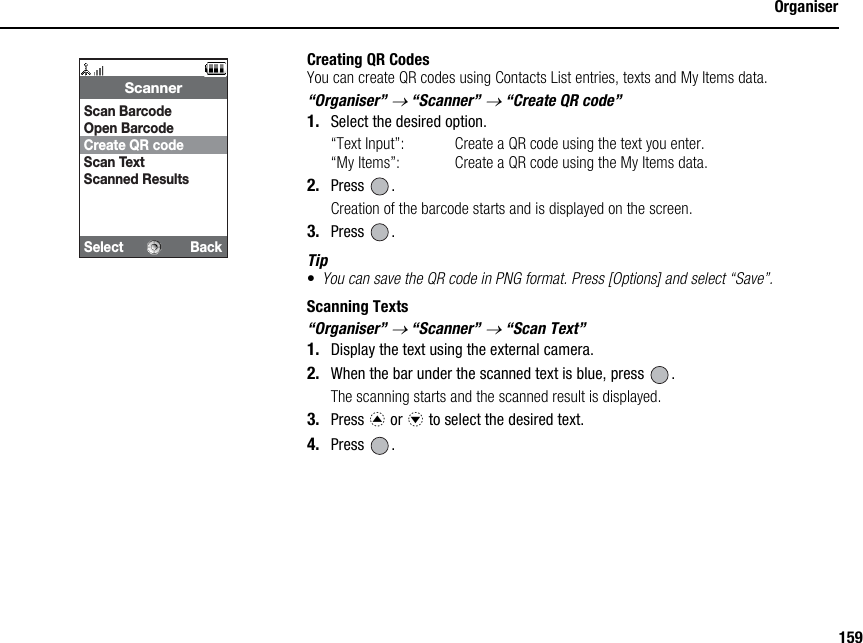 159OrganiserCreating QR CodesYou can create QR codes using Contacts List entries, texts and My Items data.“Organiser” → “Scanner” → “Create QR code”1. Select the desired option.“Text Input”: Create a QR code using the text you enter.“My Items”: Create a QR code using the My Items data.2. Press .Creation of the barcode starts and is displayed on the screen.3. Press .Tip•You can save the QR code in PNG format. Press [Options] and select “Save”.Scanning Texts“Organiser” → “Scanner” → “Scan Text”1. Display the text using the external camera.2. When the bar under the scanned text is blue, press  .The scanning starts and the scanned result is displayed.3. Press a or b to select the desired text.4. Press .Select BackScannerScan BarcodeOpen BarcodeCreate QR codeScan TextScanned Results