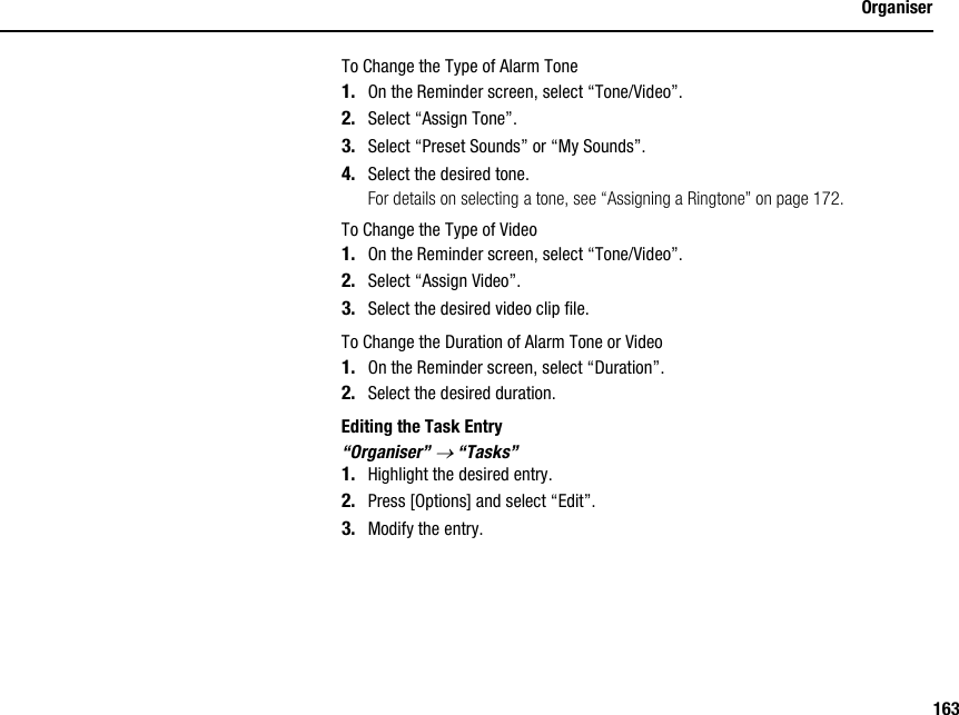 163OrganiserTo Change the Type of Alarm Tone1. On the Reminder screen, select “Tone/Video”.2. Select “Assign Tone”.3. Select “Preset Sounds” or “My Sounds”.4. Select the desired tone.For details on selecting a tone, see “Assigning a Ringtone” on page 172.To Change the Type of Video1. On the Reminder screen, select “Tone/Video”.2. Select “Assign Video”.3. Select the desired video clip file.To Change the Duration of Alarm Tone or Video1. On the Reminder screen, select “Duration”.2. Select the desired duration.Editing the Task Entry“Organiser” → “Tasks”1. Highlight the desired entry.2. Press [Options] and select “Edit”.3. Modify the entry.