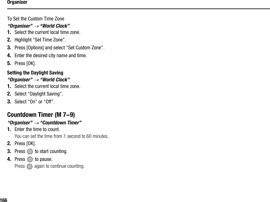 166OrganiserTo Set the Custom Time Zone“Organiser” → “World Clock”1. Select the current local time zone.2. Highlight “Set Time Zone”.3. Press [Options] and select “Set Custom Zone”.4. Enter the desired city name and time.5. Press [OK].Setting the Daylight Saving“Organiser” → “World Clock”1. Select the current local time zone.2. Select “Daylight Saving”.3. Select “On” or “Off”.Countdown Timer“Organiser” → “Countdown Timer”1. Enter the time to count.You can set the time from 1 second to 60 minutes.2. Press [OK].3. Press   to start counting.4. Press   to pause.Press   again to continue counting. (M 7-9)