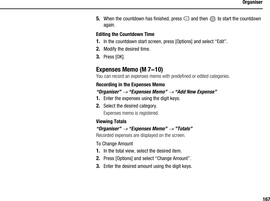 167Organiser5. When the countdown has finished, press C and then   to start the countdown again.Editing the Countdown Time1. In the countdown start screen, press [Options] and select “Edit”.2. Modify the desired time.3. Press [OK].Expenses MemoYou can record an expenses memo with predefined or edited categories.Recording in the Expenses Memo“Organiser” → “Expenses Memo” → “Add New Expense”1. Enter the expenses using the digit keys.2. Select the desired category.Expenses memo is registered.Viewing Totals“Organiser” → “Expenses Memo” → ”Totals”Recorded expenses are displayed on the screen.To Change Amount1. In the total view, select the desired item.2. Press [Options] and select “Change Amount”.3. Enter the desired amount using the digit keys. (M 7-10)